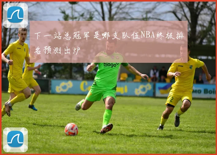 下一站总冠军是哪支队伍NBA终极排名预测出炉