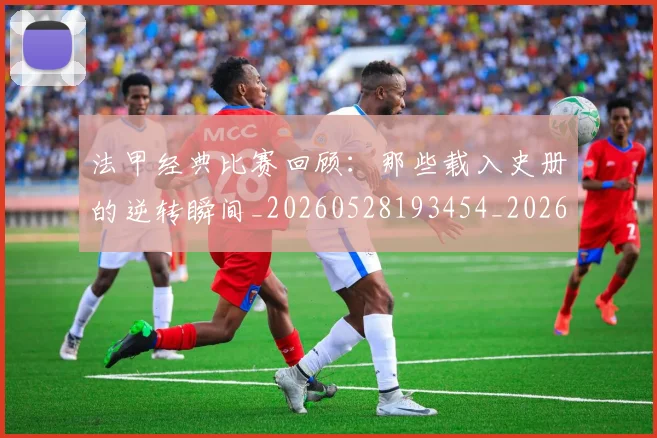法甲经典比赛回顾:那些载入史册的逆转瞬间_20260528193454_20260707153714