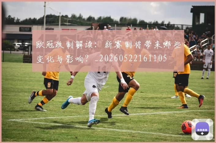 欧冠改制解读：新赛制将带来哪些变化与影响？_20260522161105