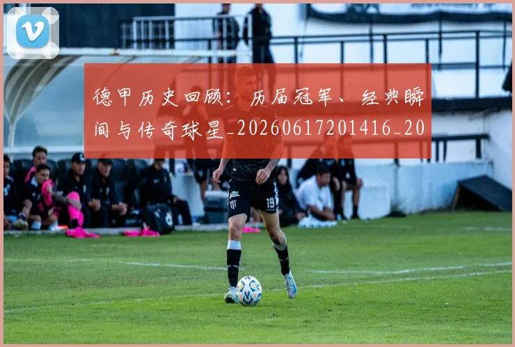 德甲历史回顾：历届冠军、经典瞬间与传奇球星_20260617201416_20260722161234